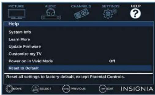 PICTURE AUDIO CHANNELS SETTINGS HELP Help System Info Learn More Update Firmware Customize my TV Power on in Vivid Mode Off Reset to Default Reset all settings to factory default, except Parental Controls. MOVE SELECT MENU PREVIOUS EXIT EXIT INSIGNIA