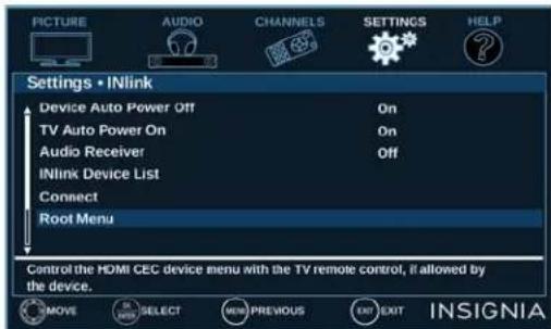 PICTURE AUDIO CHANNELS SETTINGS HELP Settings • INlink Device Auto Power Off On TV Auto Power On On Audio Receiver Off INlink Device List Connect Root Menu Control the HDMI CEC device menu with the TV remote control, if allowed by the device. MOVE SELECT NEW PREVIOUS EXIT EXIT INSIGNIA