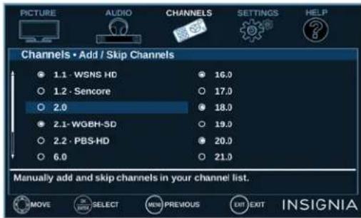 PICTURE AUDIO CHANNELS SETTINGS HELP Channels • Add / Skip Channels 1.1 - WSNS HD 16.0 1.2 - Sencore 17.0 2.0 18.0 2.1-WGBH-SD 19.0 2.2 - PBS-HD 20.0 6.0 21.0 Manually add and skip channels in your channel list. MOVE SELECT PREVIOUS EXIT INSIGNIA