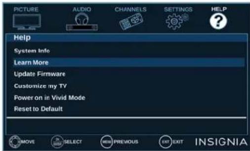 PICTURE AUDIO CHANNELS SETTINGS HELP Help System Info Learn More Update Firmware Customize my TV Power on in Vivid Mode Reset to Default MOVE SELECT MENU PREVIOUS EXIT EXIT INSIGNIA