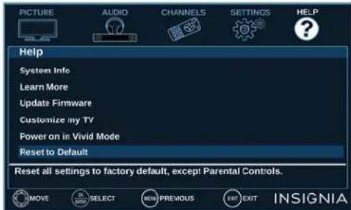 PICTURE AUDIO CHANNELS SETTINGS HELP Help System Info Learn More Update Firmware Customize my TV Power on in Vivid Mode Reset to Default Reset all settings to factory default, except Parental Controls. MOVE SELECT NEW PREVIOUS EXIT EXIT INSIGNIA