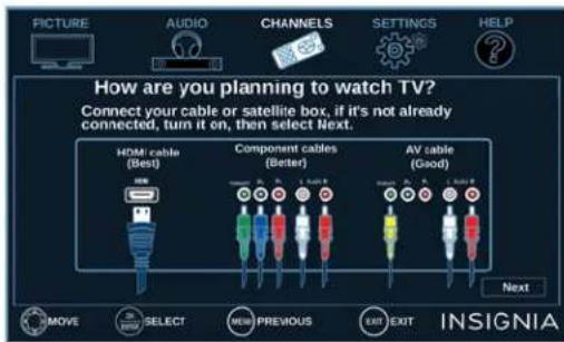 PICTURE AUDIO CHANNELS SETTINGS HELP How are you planning to watch TV? Connect your cable or satellite box, if it's not already connected, turn it on, then select Next: HDMI cable (Best) Component cables (Better) AV cable (Good) Next MOVE SELECT NEW PREVIOUS EXIT EXIT INSIGNIA