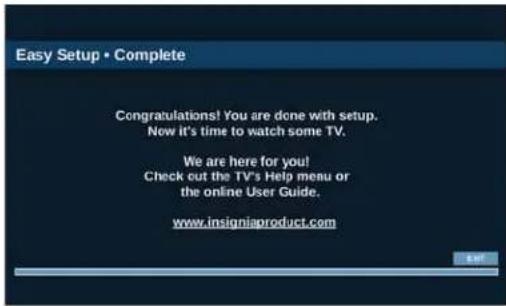 Easy Setup • Complete Congratulations! You are done with setup. Now it's time to watch some TV. We are here for you! Check out the TV's Help menu or the online User Guide. www.insigniaproduct.com