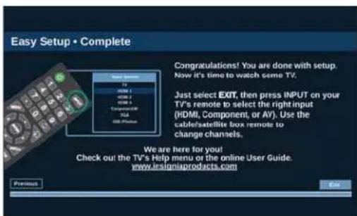Easy Setup • Complete Congratulations! You are done with setup. Now it's time to watch some TV. Just select EXIT, then press INPUT on your TV's remote to select the right input (HDMI, Component, or AV). Use the cable/satellite box remote to change channels. We are here for you! Check out the TV's Help menu or the online User Guide. www.iesigniaproducts.com Previous Exit