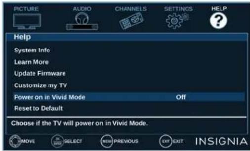 PICTURE AUDIO CHANNELS SETTINGS HELP Help System Info Learn More Update Firmware Customize my TV Power on in Vivid Mode Off Reset to Default Choose if the TV will power on in Vivid Mode. MOVE SELECT NEW PREVIOUS EXIT EXIT INSIGNIA