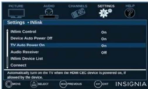 PICTURE AUDIO CHANNELS SETTINGS HELP Settings • INlink INlink Control On Device Auto Power Off On TV Auto Power On On Audio Receiver Off INlink Device List Connect Automatically turn on the TV when the HDMI CEC device is powered on, if allowed by the device. MOVE SELECT NEW PREVIOUS EXIT EXIT INSIGNIA