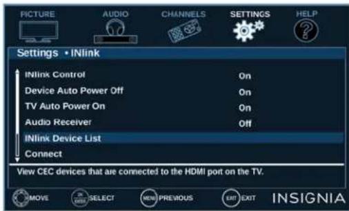 PICTURE AUDIO CHANNELS SETTINGS HELP Settings • INlink INlink Control On Device Auto Power Off On TV Auto Power On On Audio Receiver Off INlink Device List Connect View CEC devices that are connected to the HDMI port on the TV. MOVE SELECT NEW PREVIOUS EXIT EXIT INSIGNIA