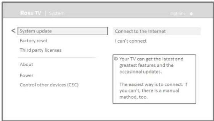 Roku TV | System Options System update Connect to the Internet Factory reset I can't connect Third party licenses About Power Control other devices (CEC) ① Your TV can get the latest and greatest features and the occasional updates. The easiest way is to connect. If you can't, there is a manual method, too.