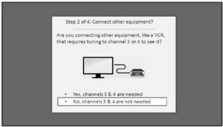 Step 2 of 4: Connect other equipment? Are you connecting other equipment, like a VCR, that requires tuning to channel 3 or 4 to see it? • Yes, channels 3 & 4 are needed • No, channels 3 & 4 are not needed