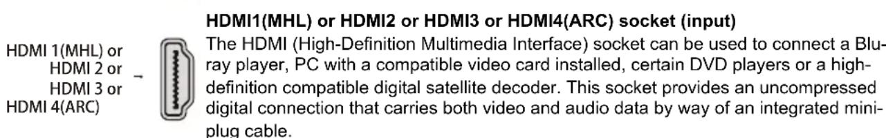HDMI1(MHL) or HDMI2 or HDMI3 or HDMI4(ARC) socket (input) The HDMI (High-Definition Multimedia Interface) socket can be used to connect a Blu-ray player, PC with a compatible video card installed, certain DVD players or a high-definition compatible digital satellite decoder. This socket provides an uncompressed digital connection that carries both video and audio data by way of an integrated mini-plug cable.