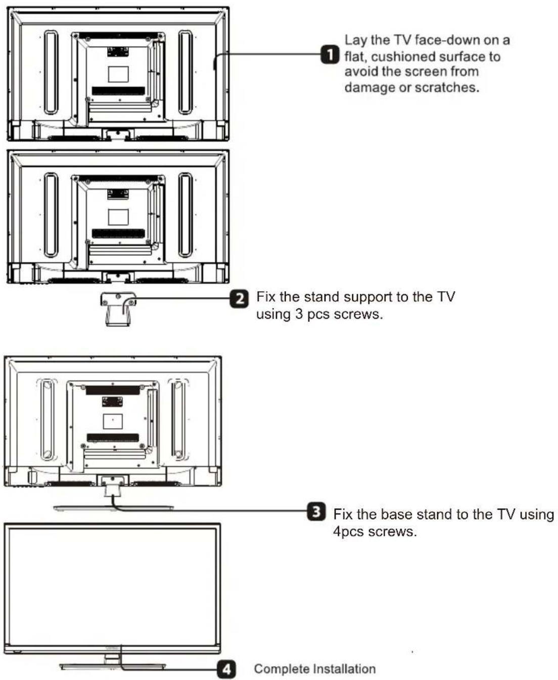 Lay the TV face-down on a flat, cushioned surface to avoid the screen from damage or scratches. Fix the stand support to the TV using 3 pcs screws. Fix the base stand to the TV using 4pcs screws. Complete Installation