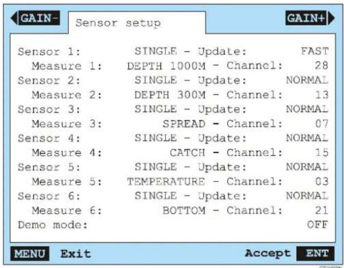 GAIN- Sensor setup GAIN+ Sensor 1: SINGLE - Update: FAST Measure 1: DEPTH 1000M - Channel: 28 Sensor 2: SINGLE - Update: NORMAL Measure 2: DEPTH 300M - Channel: 13 Sensor 3: SINGLE - Update: NORMAL Measure 3: SPREAD - Channel: 07 Sensor 4: SINGLE - Update: NORMAL Measure 4: CATCH - Channel: 15 Sensor 5: SINGLE - Update: NORMAL Measure 5: TEMPERATURE - Channel: 03 Sensor 6: SINGLE - Update: NORMAL Measure 6: BOTTOM - Channel: 21 Demo mode: OFF MENU Exit Accept ENT