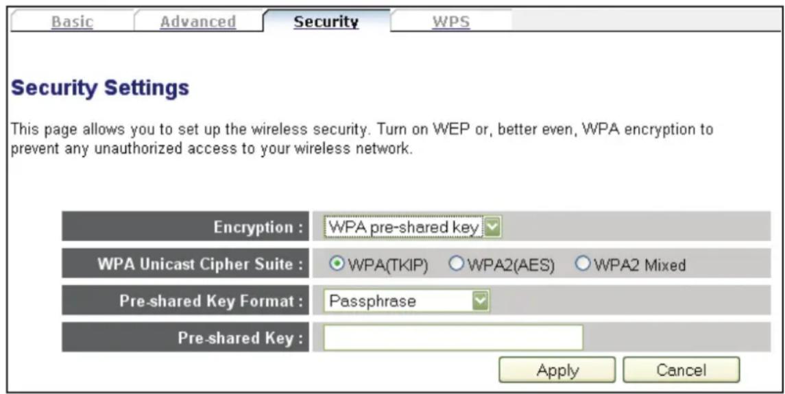 Basic Advanced Security WPS Security Settings This page allows you to set up the wireless security. Turn on WEP or, better even, WPA encryption to prevent any unauthorized access to your wireless network. Encryption : WPA pre-shared key WPA Unicast Cipher Suite : WPA(TKIP) ○ WPA2(AES) ○ WPA2 Mixed Pre-shared Key Format : Passphrase Pre-shared Key : Apply Cancel