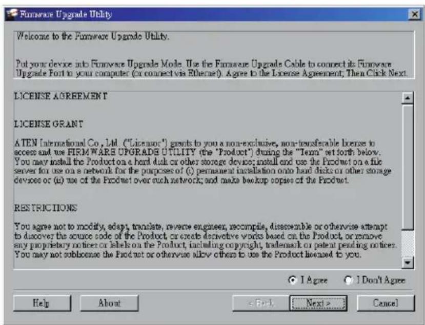 Firmware Upgrade Utility Welcome to the Firmware Upgrade Utility. Put your device into Firmware Upgrade Mode. Use the Firmware Upgrade Cable to connect its Firmware Upgrade Font to your computer (or connect via Ethernet). Agree to the License Agreement, Then Click Next. LICENSE AGREEMENT LICENSE GRANT ATEN International Co., Ltd. ("License") grants to you a non-exclusive, non-transferable license to access and use FIRMWARE UPGRADE UTILITY (the "Product") during the "Term" set forth below. You may install the Product on a hard disk or other storage device; install and use the Product on a file server for use on a network for the purposes of (i) permanent installation onto hard disks or other storage devices or (ii) use of the Product over such network; and make backup copies of the Product. RESTRICTIONS You agree not to modify, adapt, translate, reverse engineer, recompile, disassemble or otherwise attempt to discover the source code of the Product, or create derivative words based on the Product, or remove any proprietary notices or labels on the Product, including copyright, trademark or patent pending notices. You may not sublicense the Product or otherwise allow others to use the Product licensed to you. I Agree I Don't Agree Help About < Back Next > Cancel