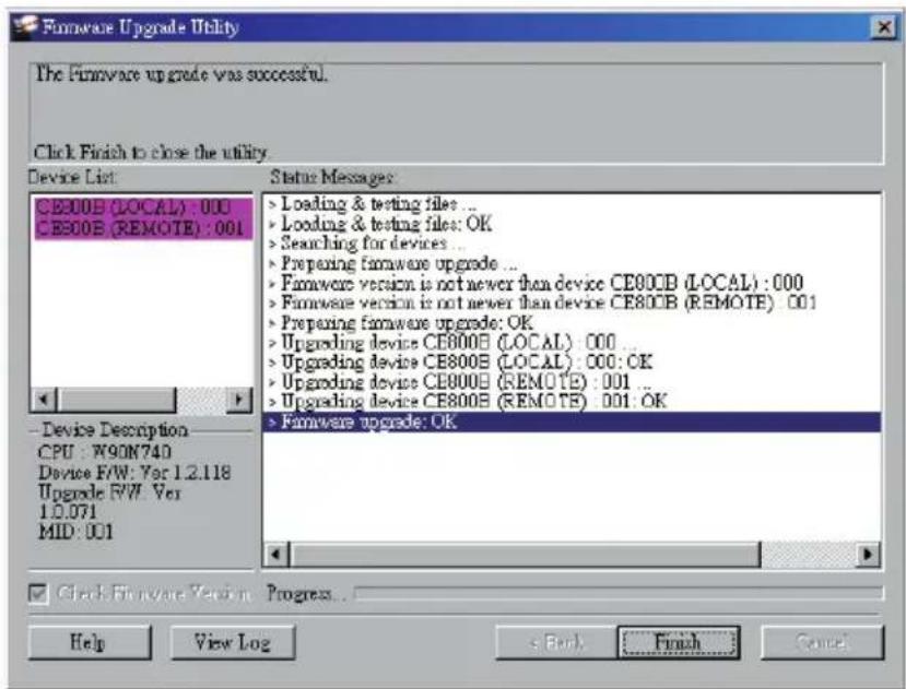 Firmware Upgrade Utility The Firmware upgrade was successful. Click Finish to close the utility. Device List: CE800B (LOCAL) : 000 CE800B (REMOTE) : 001 Status Messages: > Loading & testing files ... > Loading & testing files: OK > Searching for devices ... > Preparing firmware upgrade ... > Firmware version is not newer than device CE800B (LOCAL) : 000 > Firmware version is not newer than device CE800B (REMOTE) : 001 > Preparing firmware upgrade: OK > Upgrading device CE800B (LOCAL) : 000 ... > Upgrading device CE800B (LOCAL) : 000: OK > Upgrading device CE800B (REMOTE) : 001 ... > Upgrading device CE800B (REMOTE) : 001: OK > Firmware upgrade: OK Device Description CPU : W9ON740 Device F/W: Var 1.2.118 Upgrade F/W: Var 1.0.071 MID : 001 Check Firmware Version Progress... Help View Log Finish Cancel