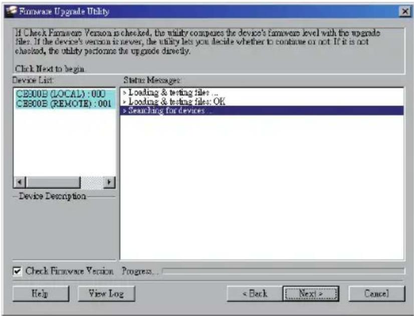If Check Firmware Version is checked, the utility compares the device's firmware level with the upgrade files. If the device's version is never, the utility lets you decide whether to continue or not. If it is not checked, the utility performs the upgrade directly. Click Next to begin Device List: CE300B (LOCAL) : 000 CE300B (REMOTE) : 001 Status Messages: > Loading & testing files ... > Loading & testing files: OK > Searching for devices ... Device Description Check Firmware Version Progress... Help View Log < Back Next > Cancel