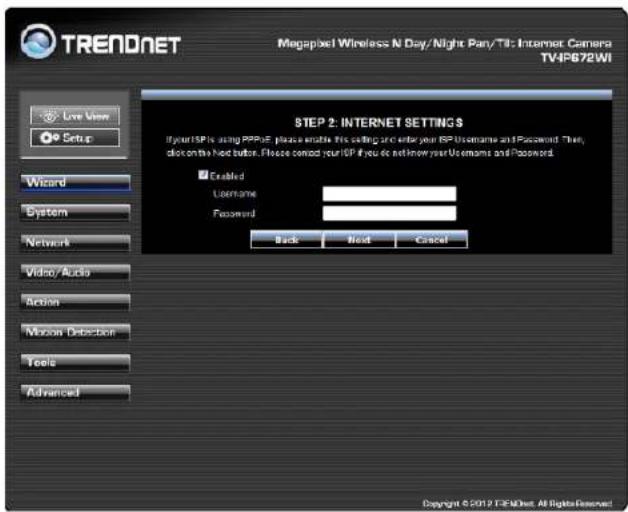 TRENDNET Megapixel Wireless N Day/Night Par/TTL Internet Camera TV4PS672WI Live View Setup Wizard System Network Video/Audio Action Motion Detection Tools Advanced STEP 2: INTERNET SETTINGS If your ISP is using PPPoE, please enable this setting and enter your ISP Username and Password. Then, click on the Next button. Please confirm your ISP if you do not know your Username and Password. Enabled Username: Password: Back Next Cancel Copyright © 2019 TRENDNET. All rights reserved.