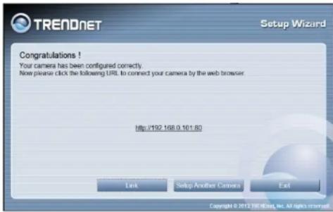TREADNET Setup Wizard Congratulations ! Your camera has been configured correctly. Now please click the following URL to connect your camera by the web browser Http://92.168.0.101.80 Link Setup Another Camera Exit Copyright © 2012 TRENDNet, Inc. All rights reserved.