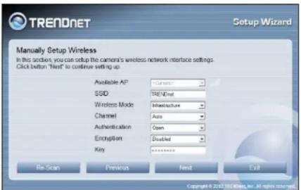 TRENDNET Setup Wizard Manually Setup Wireless In this section, you can setup the camera's wireless network interface settings Click button "Next" to continue setting up. Available AP: Camera SSID: TRENDnet Wireless Mode: Infrastructure Channel: Auto Authentication: Open Encryption: Disabled Key: ******** Re-Scan Previous Next Exit Copyright © 2012 SEB Webpage, ex. All rights reserved.