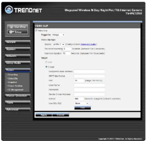 TRENDNET Megapixel Wireless N Day/Night Plan/Tilt Internet Camera TV4P672W File View Setup Wizard System Networks Video Clip Video Clip Trigger by: Always Video Clip type Source: profile 2 (Cloud/online in video and audio) Pre-assert/mapping 0 Seconds (between 0 to 5 seconds) Maximum duration: 10 Seconds (between 5 to 10 seconds) Target Profile Email Support Email Address SMTP Email Address Font: 35 (range 1 to 5 seconds) User Name: Password: Send Email Address Interval: 488 Seconds (targeted version 5 seconds) Use SQL-TLQ: None Test Apply Cancel Copyright © 2017 Telegram, all rights reserved.