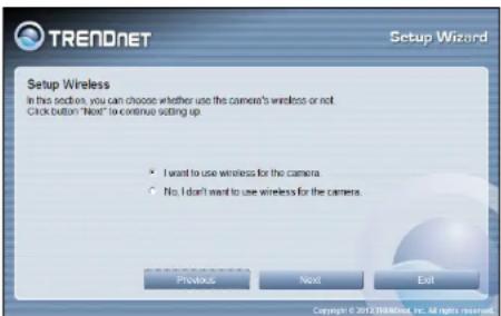 TRENDNET Setup Wizard Setup Wireless In this section, you can choose whether use the camera's wireless or not Click button "Next" to continue setting up. • I want to use wireless for the camera. • No. I don't want to use wireless for the camera. Previous Next Exit Copyright © 2012/3888/ind, Inc. All rights reserved.