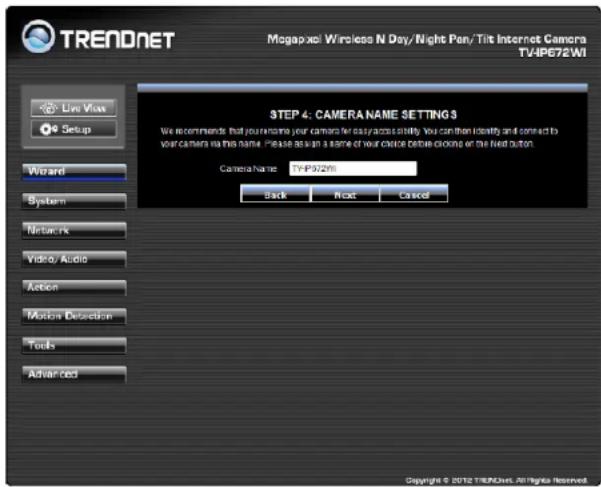 TREADNET Magapaxi Wireless N Day/Night Pen/Tilt Internet Camera TV4IP672WI Live Vias Setup Wizard System Networks Video/ Audio Action Motion Detection Tools Advanced STEP 4: CAMERA NAME SETTINGS We recommend that your name your camera for easy access stability. You can then identify and connect to your camera via this name. Please be seen as a name of your choice before clicking or the next button. Camera Name TV4IP372WI Back Next Cancel Copyright © 2012 TRENDNET. All rights reserved.