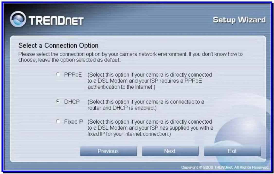 TRENDNET Setup Wizard Select a Connection Option Please select the connection option by your camera network environment. If you don't know how to choose, leave the option selected as default. ○ PPPoE (Select this option if your camera is directly connected to a DSL Modem and your ISP requires a PPPoE authentication to the Internet.) ● DHCP (Select this option if your camera is connected to a router and DHCP is enabled.) ○ Fixed IP (Select this option if your camera is directly connected to a DSL Modem and your ISP has supplied you with a fixed IP for your Internet connection.) Previous Next Exit Copyright © 2009 TRENDnet. All Rights Reserved.