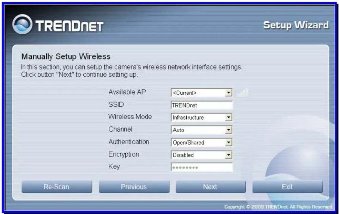 TRENDnet Setup Wizard Manually Setup Wireless In this section, you can setup the camera's wireless network interface settings. Click button "Next" to continue setting up. Available AP SSID TRENDnet Wireless Mode Infrastructure Channel Auto Authentication Open/Shared Encryption Disabled Key Re-Scan Previous Next Exit Copyright © 2009 TRENDnet. All Rights Reserved.