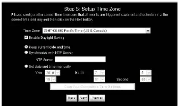 Step 5: Setup Time Zone Please configure the correct time to ensure that all events are triggered, captured and scheduled at the correct time and day and then click on the Next button. Time Zone (9MT-06:00) Pacific Time (US & Canada) Enable Daylight Saving Keep current date and time Synchronize with NTP Server NTP Server Set date and time manually Year 2010 Month 7 Second 5 15 51 55 Dips Your Computer's Time Settings Back Next Cancel