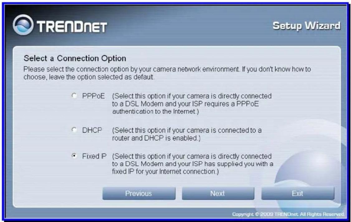 TRENDnet Setup Wizard Select a Connection Option Please select the connection option by your camera network environment. If you don't know how to choose, leave the option selected as default. ○ PPPoE (Select this option if your camera is directly connected to a DSL Modem and your ISP requires a PPPoE authentication to the Internet.) ○ DHCP (Select this option if your camera is connected to a router and DHCP is enabled.) ● Fixed P (Select this option if your camera is directly connected to a DSL Modem and your ISP has supplied you with a fixed IP for your Internet connection.) Previous Next Exit Copyright © 2009 TRENDnet: All Rights Reserved.