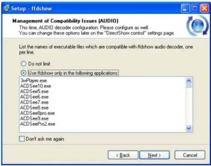 Setup - ffdshow Management of Compatibility Issues (AUDIO) This time, AUDIO decoder configuration. Please configure as well. You can change these options later on the "DirectShow control" settings page. List the names of executable files which are compatible with ffdshow audio decoder, one per line. Do not limit Use ffdshow only in the following applications: 3wPlayer.exe ACDSee10.exe ACDSee5.exe ACDSee6.exe ACDSee7.exe ACDSee8.exe ACDSee8pro.exe ACDSee9.exe ACDSeePro2.exe Don't ask me again < Back Next > Cancel
