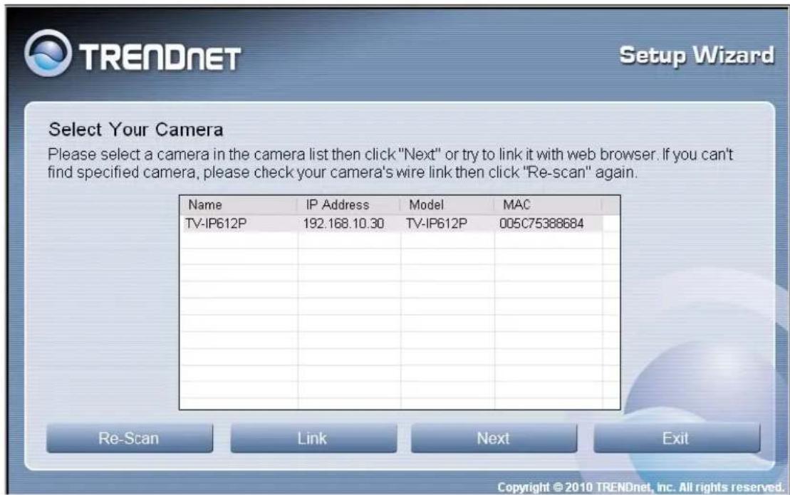 TRENDNET Setup Wizard Select Your Camera Please select a camera in the camera list then click "Next" or try to link it with web browser. If you can't find specified camera, please check your camera's wire link then click "Re-scan" again. Name IP Address Model MAC TV-IP612P 192.168.10.30 TV-IP612P 005C75388684 Re-Scan Link Next Exit Copyright © 2010 TRENDnet, Inc. All rights reserved.