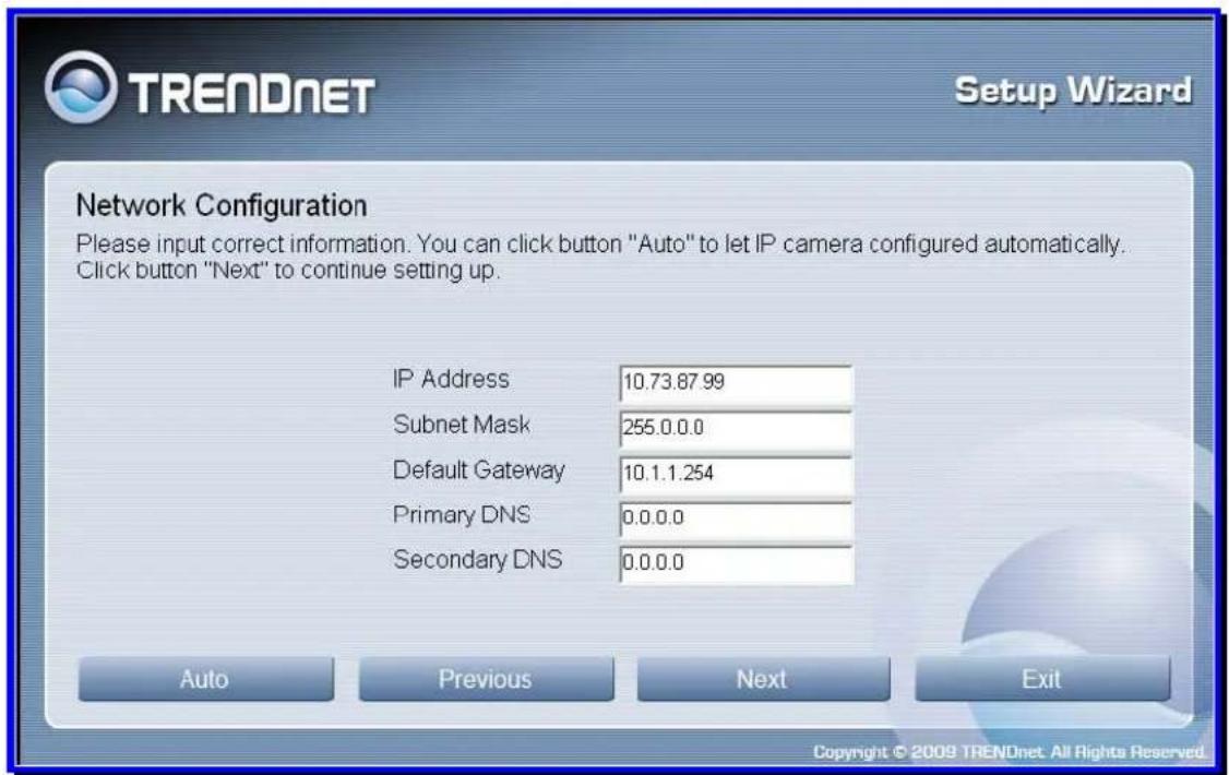 TRENDnet Setup Wizard Network Configuration Please input correct information. You can click button "Auto" to let IP camera configured automatically. Click button "Next" to continue setting up. IP Address 10.73.87.99 Subnet Mask 255.0.0.0 Default Gateway 10.1.1.254 Primary DNS 0.0.0.0 Secondary DNS 0.0.0.0 Auto Previous Next Exit Copyright © 2009 TRENDnet. All Rights Reserved.