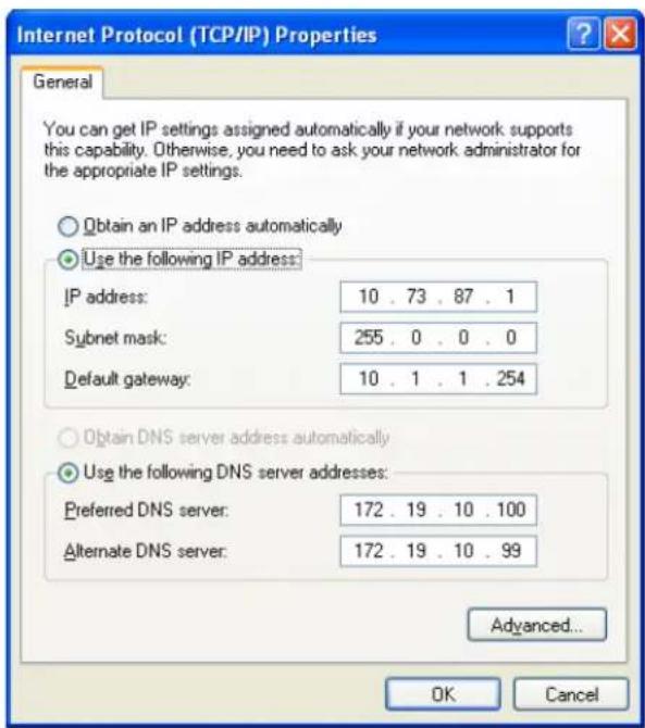 Internet Protocol (TCP/IP) Properties General You can get IP settings assigned automatically if your network supports this capability. Otherwise, you need to ask your network administrator for the appropriate IP settings. Obtain an IP address automatically Use the following IP address: IP address: 10 . 73 . 87 . 1 Subnet mask: 255 . 0 . 0 . 0 Default gateway: 10 . 1 . 1 . 254 Obtain DNS server address automatically Use the following DNS server addresses: Preferred DNS server: 172 . 19 . 10 . 100 Alternate DNS server: 172 . 19 . 10 . 99 Advanced... OK Cancel