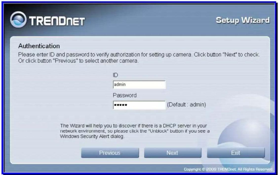 TRENDnet Setup Wizard Authentication Please enter ID and password to verify authorization for setting up camera. Click button "Next" to check. Or click button "Previous" to select another camera. ID admin Password (Default : admin) The Wizard will help you to discover if there is a DHCP server in your network environment, so please click the "Unblock" button if you see a Windows Security Alert dialog. Previous Next Exit Copyright © 2009 TRENDnet. All Rights Reserved.