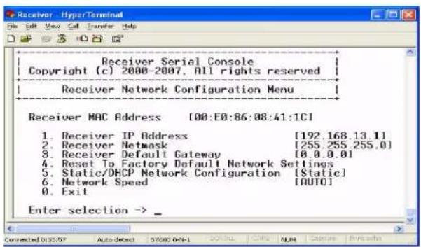 Receiver Serial Console Copyright (c) 2008-2007. All rights reserved Receiver Network Configuration Menu Receiver MAC Address [00:E0:86:08:41:1C] 1. Receiver IP Address [192.168.13.1] 2. Receiver Network [255.255.255.0] 3. Receiver Default Gateway [0.0.0.01] 4. Reset To Factory Default Network Settings 5. Static/DHCP Network Configuration [Static] 6. Network Speed [AUTO] 0. Exit Enter selection -> _