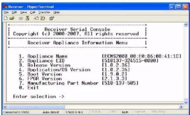 Receiver Serial Console Copyright (c) 2000-2007. All rights reserved Receiver Appliance Information Menu 1. Appliance Name [ECMS2000_00:E0:86:08:41:1C] 2. Appliance EID [510137-924515-0000] 3. Release Version [1.0.2.36] 4. Application/OS Version [1.0.2.36] 5. Boot Version [1.9.0.21] 6. FPGA Version [2.1.3.31] 7. Manufacturing Part Number [510-137-50S] 8. Exit Enter selection -> Connected 0:3952 Auto default SN20 8-N-1 D:\ALL CAPS NUM Features Help help