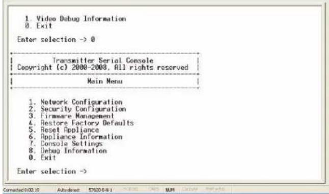 1. Video Debug Information 0. Exit Enter selection -> 0 Transmitter Serial Console Copyright (c) 2000-2008, All rights reserved Main Menu 1. Network Configuration 2. Security Configuration 3. Firmware Management 4. Restore Factory Defaults 5. Reset Appliance 6. Appliance Information 7. Console Settings 8. Debug Information 9. Exit Enter selection ->