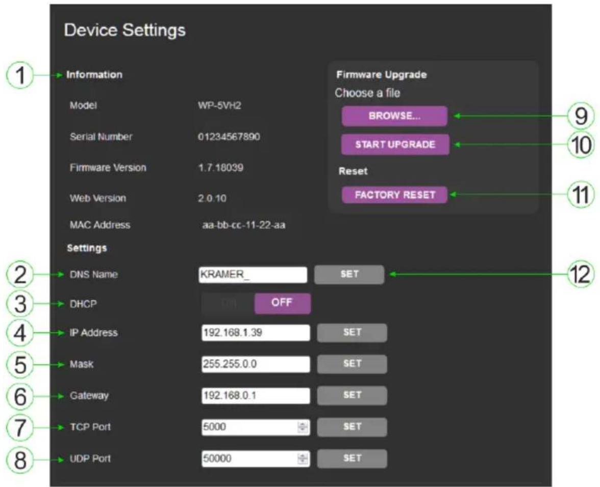 Device Settings 1 Information Model WP-5VH2 Serial Number 01234567890 Firmware Version 1.7.18039 Web Version 2.0.10 MAC Address aa-bb-cc-11-22-aa Settings DNS Name KRAMER_ SET DHCP OFF IP Address 192.168.1.39 SET Mask 255.255.0.0 SET Gateway 192.168.0.1 SET TCP Port 5000 SET UDP Port 50000 SET Firmware Upgrade Choose a file BROWSE... START UPGRADE Reset FACTORY RESET 9 10 11 12