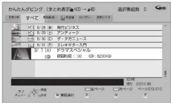 かんたんダビング(まとめ表示)HDD → BD 選択番組数 0 おまかわ すべて 取消解消... ヤッピック カッゴリー ヌッピュアオ HD | 8/28 (金) 現代ビジネス HD | 8/29 (土) アンティーク 8/30 (日) ザ・タ方ニュース 8/31 (月) エレキギター入門 9/1 (火) ドラマスペシャル 総画時間 1:00 (DR: 6200MB) SCFE 接D 23315 MB サブ メニュー 決定 前ページ 次ページ ページ013/013 読る 著複数選択 示 は 页