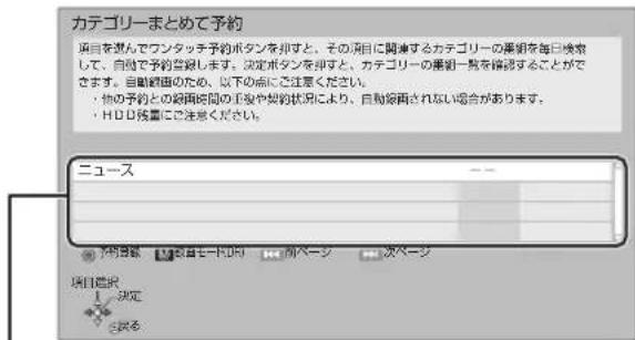 カテゴリーまとめて予約 項目を踏んでワンタッチ子約ボタンを出すと、その項目に関連するカテゴリーの要領を毎日検索して、自動で予約登録します。決定ボタンを出すと、カテゴリーの要領一節を確認することができます。自動絵画のため、以下の点に注意ください。 ・ 他の子約との絵画時間の発発や契約状況により、自動絵画されない場合があります。 ・ HDD残重に注意ください。 ニュース ↓ 下向音像 1 決定 2 求る 項目確認 1 決定 2 求る