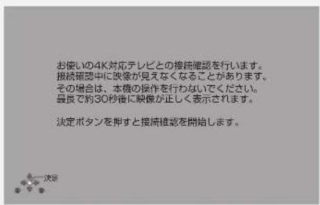 お使いの4K対応テレビとの接続確認を行います。 接続確認中に映像が見えなくなることがあります。 その場合は、本機の操作を行わないでください。 最長で約30秒後に映像が正しく表示されます。 決定ボタンを押すと接続維放を開始します。