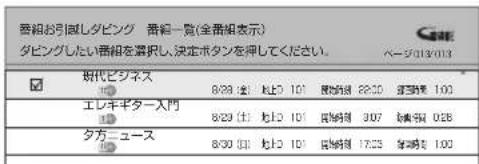 番組が引張しダビング 番組一覧(全番組表示) ダビングしたい番組を選択し、決定ボタンを押してください。 ベージ013/013 株代ビジネス 8/29 (土) 地上 101 建立割除 28:30 建立割除 100 エレキギター入門 8/29 (土) 地上 101 建立割除 307 建立割除 028 タガーユース 8/30 (土) 地上 101 建立割除 17:25 建立割除 100