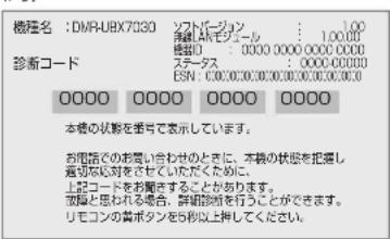 機種名:DMR-UBX7030 ソフトバージョン 1.00 携帯:AMモジュール 1.00.00 機種号:0000 0000 0000 0000 ステータス ESN: 0000 0000 0000 0000 0000 診断コード 0000 0000 0000 0000 本機の状態を番号で表示しています。 お電話でのお問い合わせのときに、本機の状態を把握し 適切な対応をさせていただくために、 上記コードをお聞きすることがあります。 故障と思われる場合。診断診察を行うことができます。 リモコンの書ボタンを5秒以上押してください。