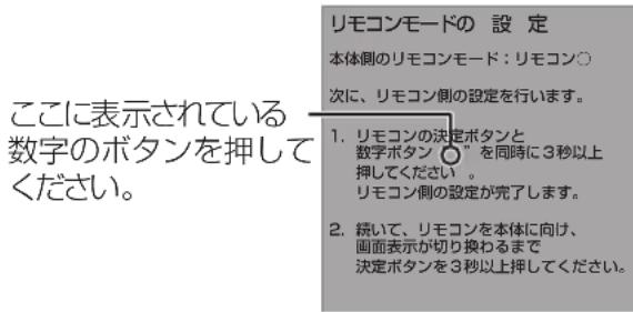 ここに表示されている 数字のボタンを押してください。 リモコンモードの 設 定 本体側のリモコンモード:リモコン○ 次に、リモコン側の設定を行います。 1. リモコンの決定ボタンと 数字ボタン(〃)を同時に3秒以上 押してください。 リモコン側の設定が完了します。 2. 続いて、リモコンを本体に向け、 画面表示が切り換わるまで 決定ボタンを3秒以上押してください。