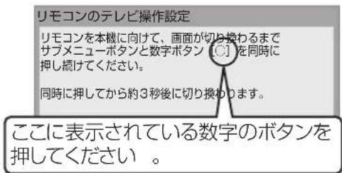 リモコンのテレビ操作設定 リモコンを本機に向けて、画面が切り換わるまで サブメニューボタンと数字ボタン [C] を同時に 押し続けてください。 同時に押してから約3秒後に切り換わります。 ここに表示されている数字のボタンを 押してください。