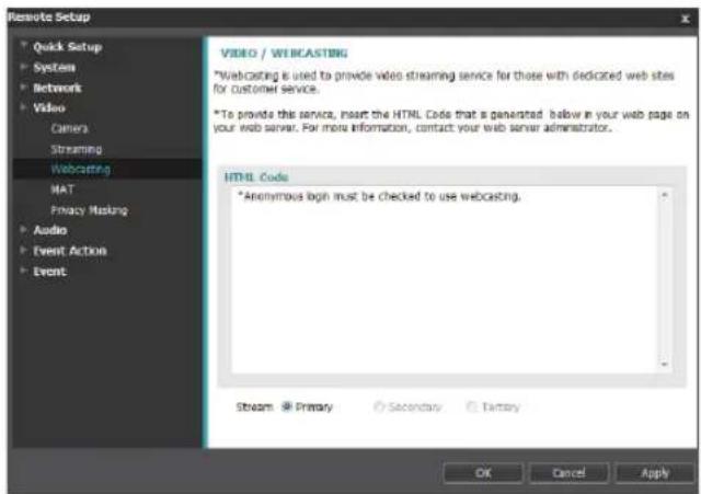 Remote Setup Quick Setup Systems Network Video Camera Streaming Webcasting MAT Privacy Making Audio Event Action Event VIDEO / WIBCASTING *Webcasting is used to provide video streaming service for those with dedicated web sites for customer service. *To provide this service, insert the HTML Code that is generated. Below in your web page on your web server. For more information, contact your web server administrator. HTML Code *Anonymous login must be checked to use webcasting. Stream Primary Secondary Battery OK Cancel Apply