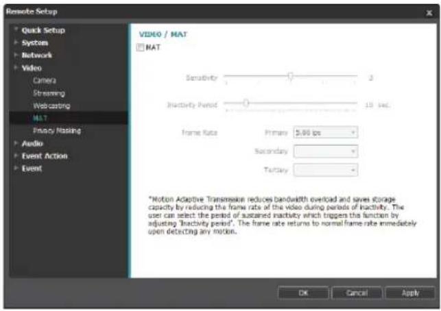 Resolve Setup Quick Setup Systems Network Video Camera Streaming Webcasting MAT Privacy Masking Audio Event Action Event VIDEO / MAT MAT Sensitivity 3 Inactivity Period 10 sec. Frame Rate Primary 5.00 fps Secondary Tertiary *Notion Adaptive Transmission reduces bandwidth overload and saves storage capacity by reducing the frame rate of the video during periods of inactivity. The user can select the period of sustained inactivity which triggers this function by adjusting 'inactivity period'. The frame rate returns to normal frame rate immediately upon detecting any motion. OK Cancel Apply