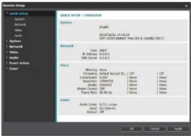 Remote Setup Quick Setup / OVERVIEW System English 2013/02/21 14:15:19 GMT-05:00 Eastern Time (US & Canada) (DST) Network Type DHCP Address 9.0.6.0 DNS Server 0.0.6.0 Video Minoring None Streaming Default Record St... Off Off Compression H.204 None None Resolution 1280X720 None None QuickY Standard None None Bitrate Control CIR None None Frame Rate 30.00 fps None None Audio Audio Codec 6.711 u-Law Input On (Line-in) Output Off OK Cancel Apply