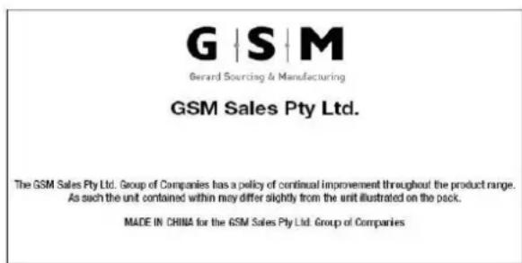 G | S | M Gerard Sourcing & Manufacturing GSM Sales Pty Ltd. The GSM Sales Pty Ltd. Group of Companies has a policy of continual improvement throughout the product range. As such the unit contained within may differ slightly from the unit illustrated on the pack. MADE IN CHINA for the GSM Sales Pty Ltd. Group of Companies